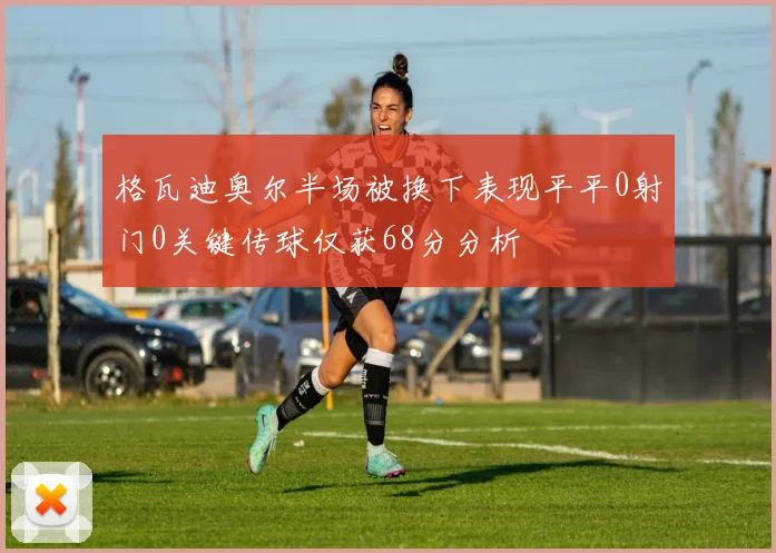 格瓦迪奥尔半场被换下表现平平0射门0关键传球仅获68分分析