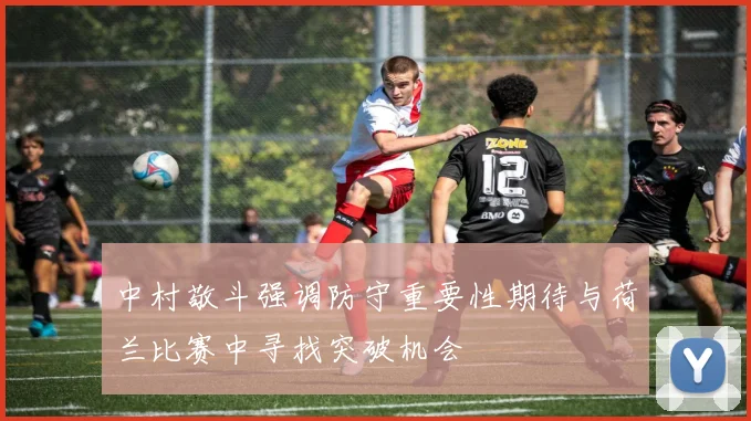 中村敬斗强调防守重要性期待与荷兰比赛中寻找突破机会