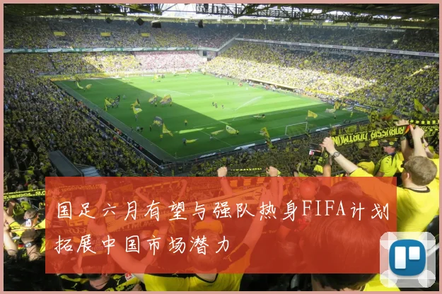 国足六月有望与强队热身FIFA计划拓展中国市场潜力