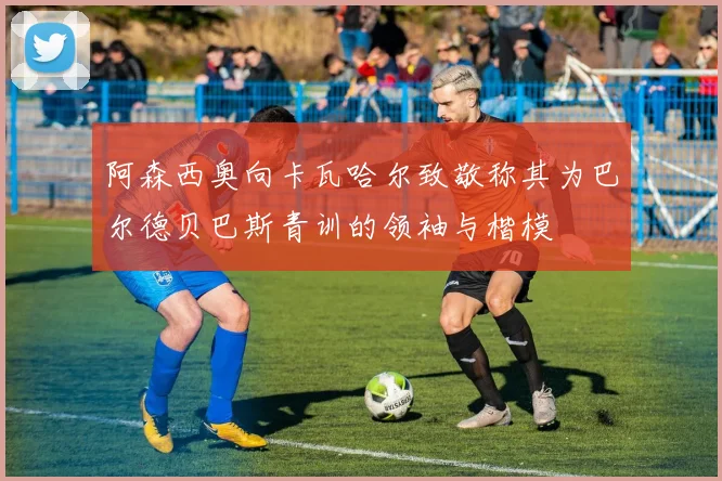 阿森西奥向卡瓦哈尔致敬称其为巴尔德贝巴斯青训的领袖与楷模