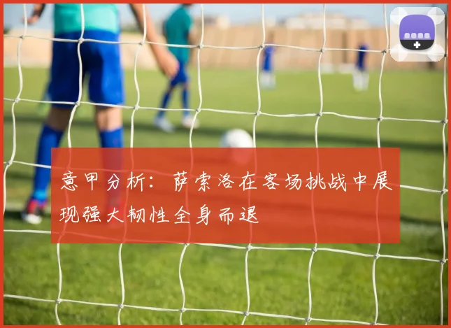 意甲分析：萨索洛在客场挑战中展现强大韧性全身而退