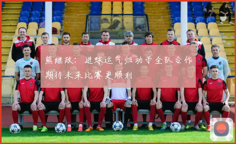 熊继政:进球运气归功于全队合作期待未来比赛更顺利