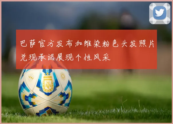巴萨官方发布加维染粉色头发照片兑现承诺展现个性风采