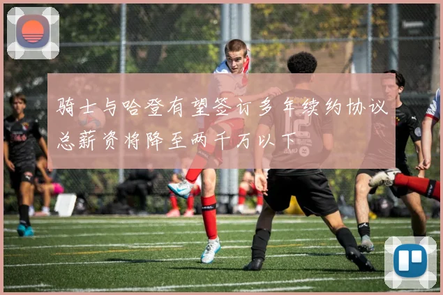 骑士与哈登有望签订多年续约协议总薪资将降至两千万以下