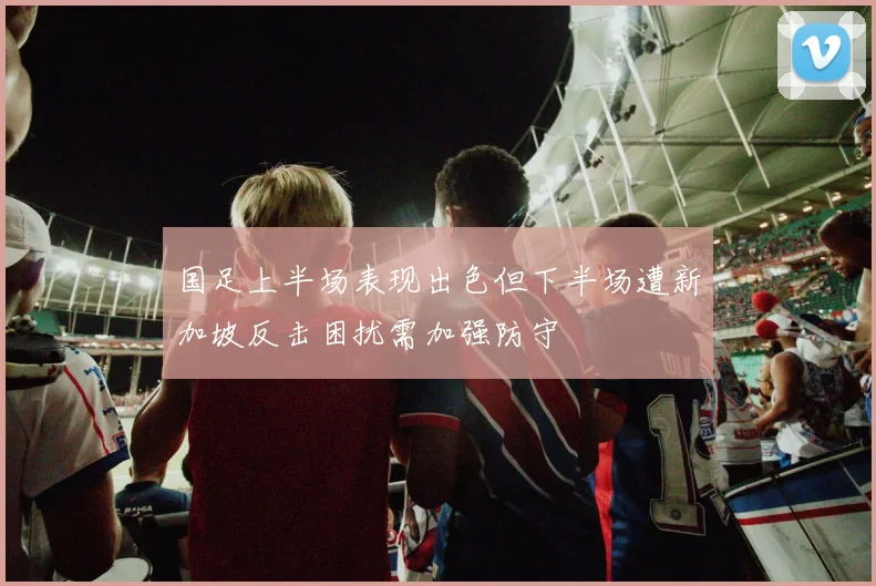 国足上半场表现出色但下半场遭新加坡反击困扰需加强防守