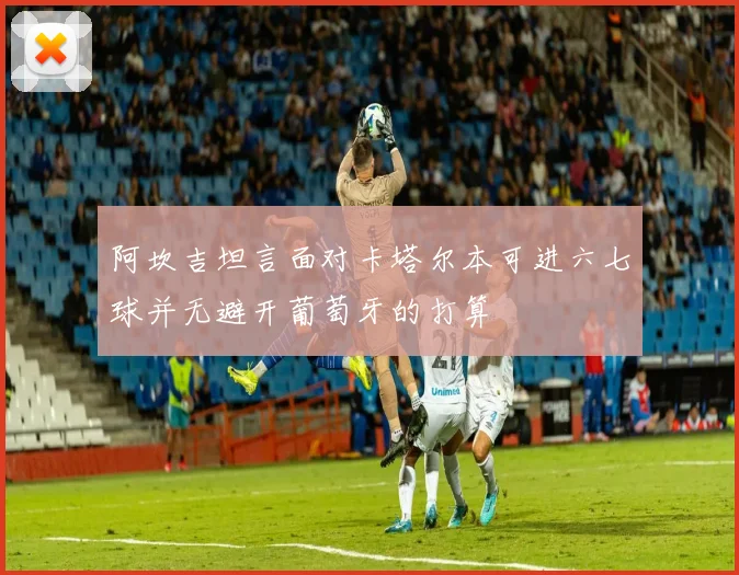 阿坎吉坦言面对卡塔尔本可进六七球并无避开葡萄牙的打算