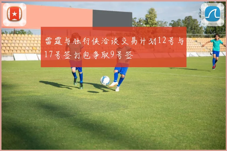雷霆与独行侠洽谈交易计划12号与17号签打包争取9号签