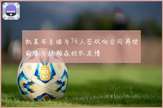 凯莱布乐福与76人签双向合同再续前缘与杨瀚森的队友情