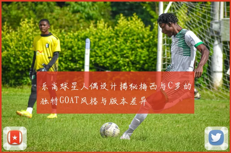 乐高球星人偶设计揭秘梅西与C罗的独特GOAT风格与版本差异