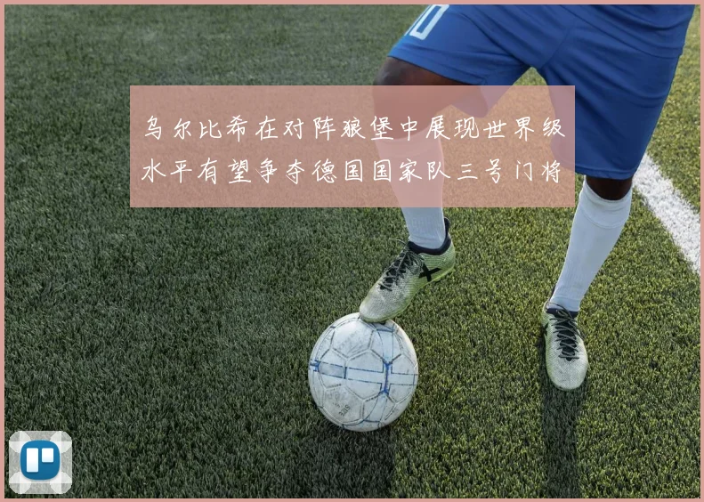 乌尔比希在对阵狼堡中展现世界级水平有望争夺德国国家队三号门将位置