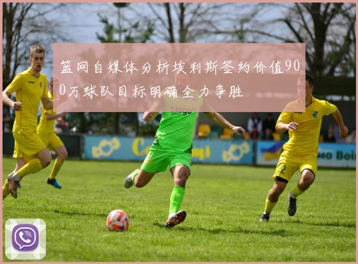 篮网自媒体分析埃利斯签约价值900万球队目标明确全力争胜