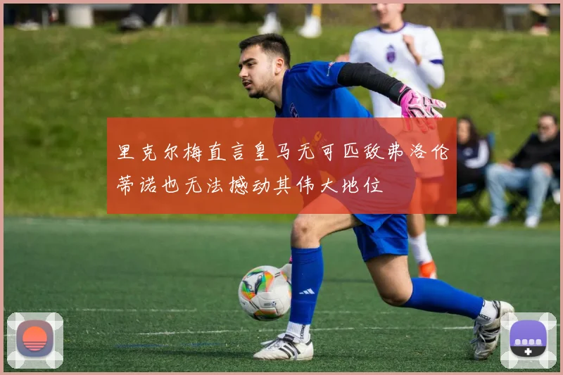 里克尔梅直言皇马无可匹敌弗洛伦蒂诺也无法撼动其伟大地位