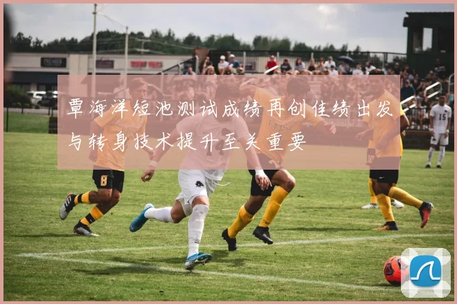覃海洋短池测试成绩再创佳绩出发与转身技术提升至关重要
