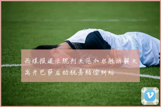 西媒报道法院判决范加尔胜诉解决离开巴萨后的税务赔偿纠纷