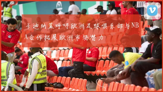卡迪纳莱呼吁欧洲足球俱乐部与NBA合作拓展欧洲市场潜力