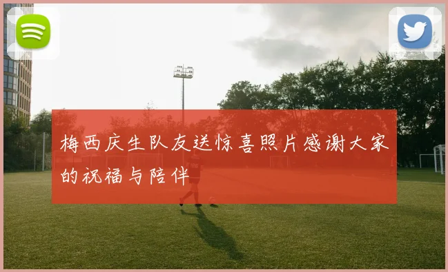梅西庆生队友送惊喜照片感谢大家的祝福与陪伴