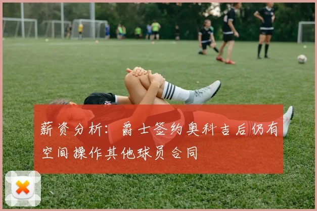 薪资分析：爵士签约奥科吉后仍有空间操作其他球员合同