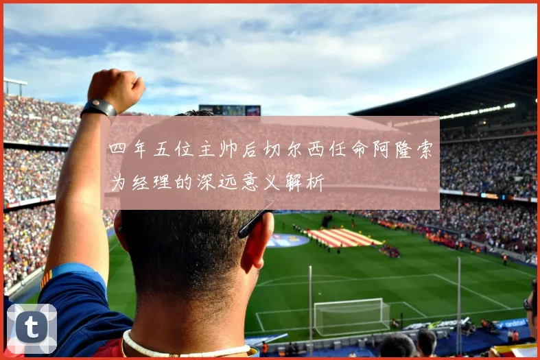 四年五位主帅后切尔西任命阿隆索为经理的深远意义解析