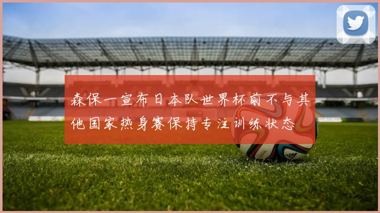 森保一宣布日本队世界杯前不与其他国家热身赛保持专注训练状态