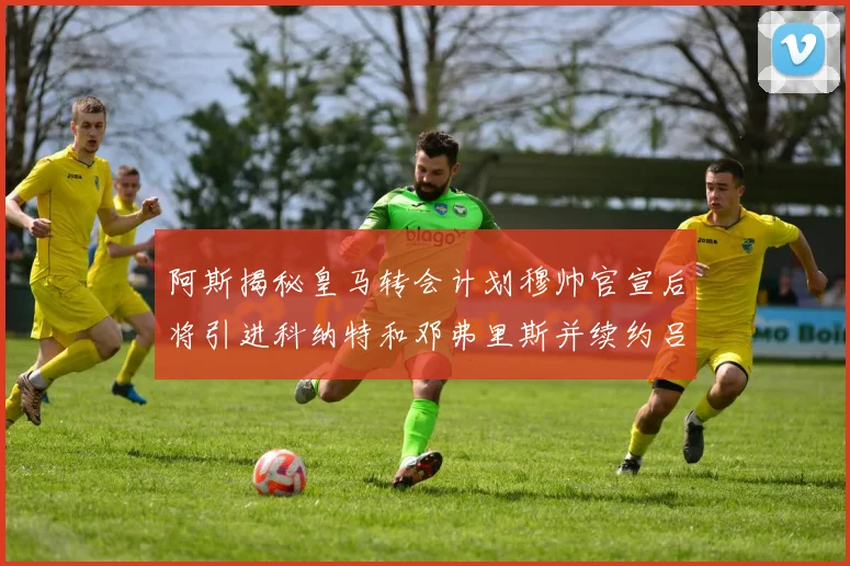 阿斯揭秘皇马转会计划穆帅官宣后将引进科纳特和邓弗里斯并续约吕迪格