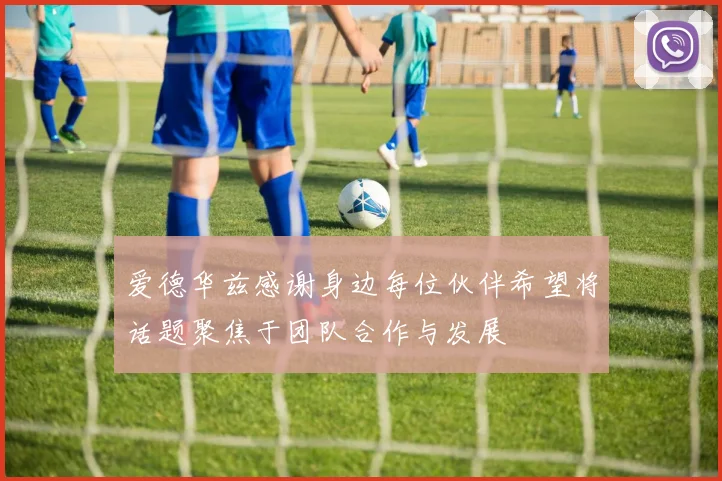 爱德华兹感谢身边每位伙伴希望将话题聚焦于团队合作与发展