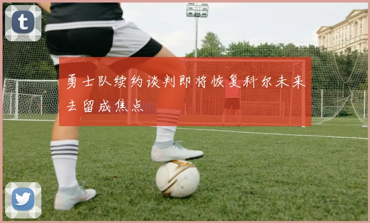 勇士队续约谈判即将恢复科尔未来去留成焦点