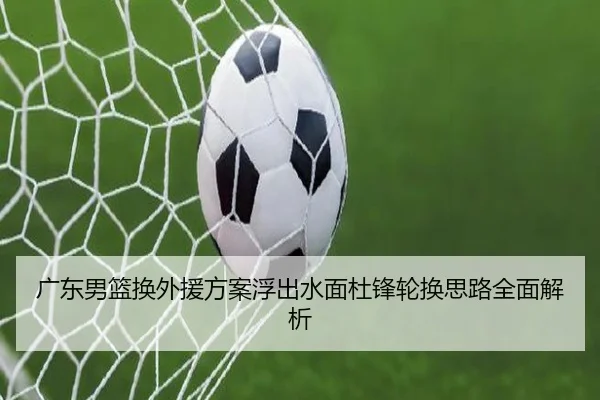 广东男篮换外援方案浮出水面杜锋轮换思路全面解析